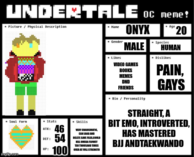 Undertale OC template | ONYX; 20; MALE; HUMAN; VIDEO GAMES
BOOKS
MEMES
DND
FRIENDS; PAIN, 
GAYS; STRAIGHT, A BIT EMO, INTROVERTED, HAS MASTERED BJJ ANDTAEKWANDO; 46; VERY CHARISMATIC, CAN LOAD AND DELETE SAVE FILES,COULD KILL OMEGA FLOWEY TEN THOUSAND TIMES OVER AT FULL STRENGTH; 54; 100 | image tagged in undertale oc template | made w/ Imgflip meme maker