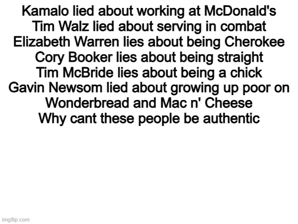 All Fake. | Kamalo lied about working at McDonald's
Tim Walz lied about serving in combat
Elizabeth Warren lies about being Cherokee
Cory Booker lies about being straight
Tim McBride lies about being a chick
Gavin Newsom lied about growing up poor on
Wonderbread and Mac n' Cheese

Why cant these people be authentic | image tagged in memes,funny,politics,so true,true,political meme | made w/ Imgflip meme maker