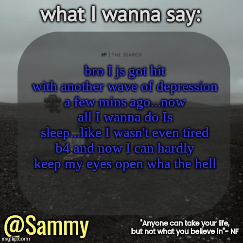 NF temp (TYSM immadoxxyou) | bro I js got hit with another wave of depression a few mins ago...now all I wanna do Is sleep...like I wasn't even tired b4 and now I can hardly keep my eyes open wha the hell | image tagged in nf temp tysm immadoxxyou | made w/ Imgflip meme maker