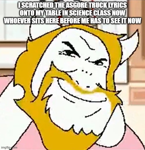 asgore smug | I SCRATCHED THE ASGORE TRUCK LYRICS ONTO MY TABLE IN SCIENCE CLASS NOW WHOEVER SITS HERE BEFORE ME HAS TO SEE IT NOW | image tagged in asgore smug | made w/ Imgflip meme maker