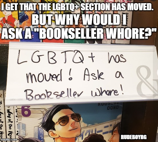 LGBTQ+ Bookseller Whore | I GET THAT THE LGBTQ+ SECTION HAS MOVED. BUT WHY WOULD I ASK A "BOOKSELLER WHORE?"; RUDEBOYRG | image tagged in books,bookstore,whore,humor,lgbtq | made w/ Imgflip meme maker