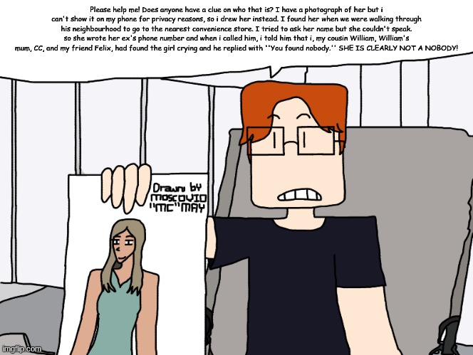 MC needs help in identifying the girl he and 4 other people found yesterday in his friend's neighbourhood. | Please help me! Does anyone have a clue on who that is? I have a photograph of her but i can't show it on my phone for privacy reasons, so i drew her instead. I found her when we were walking through his neighbourhood to go to the nearest convenience store. I tried to ask her name but she couldn't speak. so she wrote her ex's phone number and when i called him, i told him that i, my cousin William, William's mum, CC, and my friend Felix, had found the girl crying and he replied with ''You found nobody.'' SHE IS CLEARLY NOT A NOBODY! | image tagged in please help me,mc,moscovio may,comics,incident | made w/ Imgflip meme maker