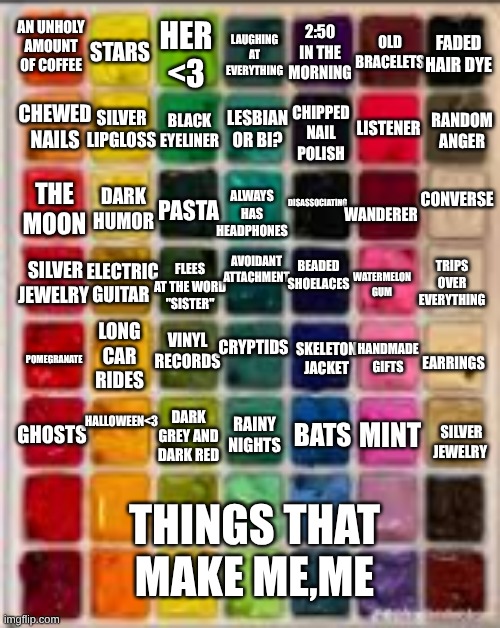 i got bored and did this trend (how many of these can you relate to?) | 2:50 IN THE MORNING; OLD BRACELETS; STARS; AN UNHOLY AMOUNT OF COFFEE; HER <3; LAUGHING AT EVERYTHING; FADED HAIR DYE; CHEWED NAILS; SILVER LIPGLOSS; CHIPPED NAIL POLISH; BLACK EYELINER; LISTENER; LESBIAN OR BI? RANDOM ANGER; CONVERSE; DISASSOCIATING; DARK HUMOR; ALWAYS HAS HEADPHONES; WANDERER; THE MOON; PASTA; AVOIDANT ATTACHMENT; BEADED SHOELACES; ELECTRIC GUITAR; SILVER JEWELRY; FLEES AT THE WORD "SISTER"; TRIPS OVER EVERYTHING; WATERMELON GUM; VINYL RECORDS; CRYPTIDS; LONG CAR RIDES; SKELETON JACKET; HANDMADE GIFTS; POMEGRANATE; EARRINGS; HALLOWEEN<3; GHOSTS; RAINY NIGHTS; BATS; MINT; DARK GREY AND DARK RED; SILVER JEWELRY; THINGS THAT MAKE ME,ME | image tagged in paint | made w/ Imgflip meme maker