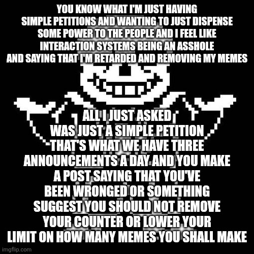 sans undertale | YOU KNOW WHAT I'M JUST HAVING SIMPLE PETITIONS AND WANTING TO JUST DISPENSE SOME POWER TO THE PEOPLE AND I FEEL LIKE INTERACTION SYSTEMS BEING AN ASSHOLE AND SAYING THAT I'M RETARDED AND REMOVING MY MEMES; ALL I JUST ASKED WAS JUST A SIMPLE PETITION THAT'S WHAT WE HAVE THREE ANNOUNCEMENTS A DAY AND YOU MAKE A POST SAYING THAT YOU'VE BEEN WRONGED OR SOMETHING SUGGEST YOU SHOULD NOT REMOVE YOUR COUNTER OR LOWER YOUR LIMIT ON HOW MANY MEMES YOU SHALL MAKE | image tagged in sans undertale | made w/ Imgflip meme maker