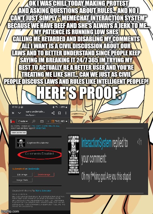 Please stop interaction... I don't want to crash out today | OK I WAS CHILL TODAY MAKING PROTEST AND ASKING QUESTIONS ABOUT RULES... AND NO I CAN'T JUST SIMPLY " MEMECHAT INTERACTION SYSTEM" BECAUSE WE HAVE BEEF AND SHE'S ALWAYS A JERK TO ME... MY PATIENCE IS RUNNING LOW SHES CALLING ME RETARDED AND DISABLING MY COMMENTS ALL I WANT IS A CIVIL DISCUSSION ABOUT OUR LAWS AND TO BETTER UNDERSTAND SINCE PEOPLE KEEP SAYING IM BREAKING IT 24/7 365 IM TRYING MY BEST TO ACTUALLY BE A BETTER USER AND YOU'RE TREATING ME LIKE SHIT... CAN WE JUST AS CIVIL PEOPLE DISCUSS LAWS AND RULES LIKE INTELLIGENT PEOPLE?! HERE'S PROOF: | made w/ Imgflip meme maker