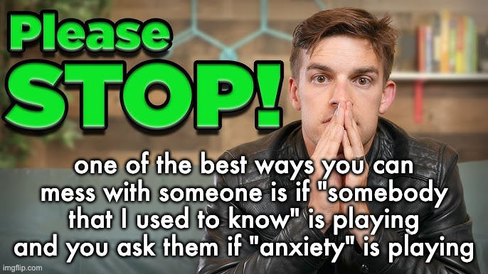high quality please stop | one of the best ways you can mess with someone is if "somebody that I used to know" is playing and you ask them if "anxiety" is playing | image tagged in high quality please stop | made w/ Imgflip meme maker