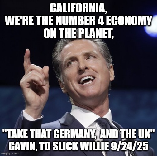 Braggart, and slicked back gray hair, marmy-slimeball gov of Cali .French Laundry | CALIFORNIA,
WE'RE THE NUMBER 4 ECONOMY
ON THE PLANET, "TAKE THAT GERMANY,  AND THE UK"
GAVIN, TO SLICK WILLIE 9/24/25 | image tagged in gavin newsom,hotel california,germany,great britain,president trump,jd vance | made w/ Imgflip meme maker