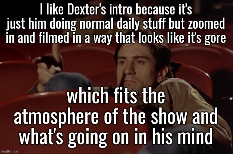 Robert De Niro in movie theater | I like Dexter's intro because it's just him doing normal daily stuff but zoomed in and filmed in a way that looks like it's gore; which fits the atmosphere of the show and what's going on in his mind | image tagged in robert de niro in movie theater | made w/ Imgflip meme maker