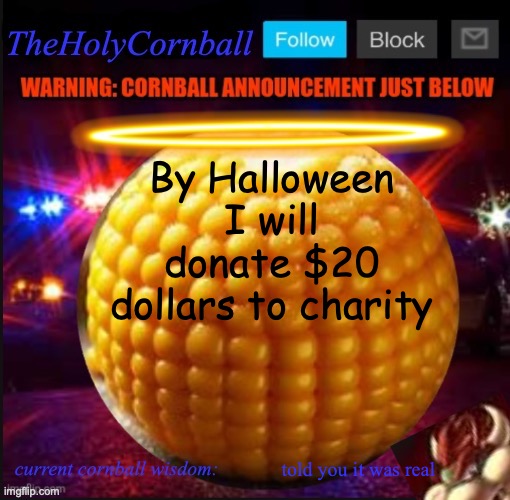 TheHolyCornball Announcement | By Halloween I will donate $20 dollars to charity; told you it was real | image tagged in theholycornball announcement | made w/ Imgflip meme maker