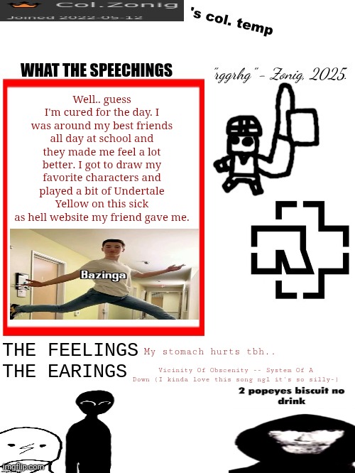 Col.Zonig's col. temp rgh | Well.. guess I'm cured for the day. I was around my best friends all day at school and they made me feel a lot better. I got to draw my favorite characters and played a bit of Undertale Yellow on this sick as hell website my friend gave me. My stomach hurts tbh.. Vicinity Of Obscenity -- System Of A Down (I kinda love this song ngl it's so silly-) | image tagged in col zonig's col temp rgh | made w/ Imgflip meme maker