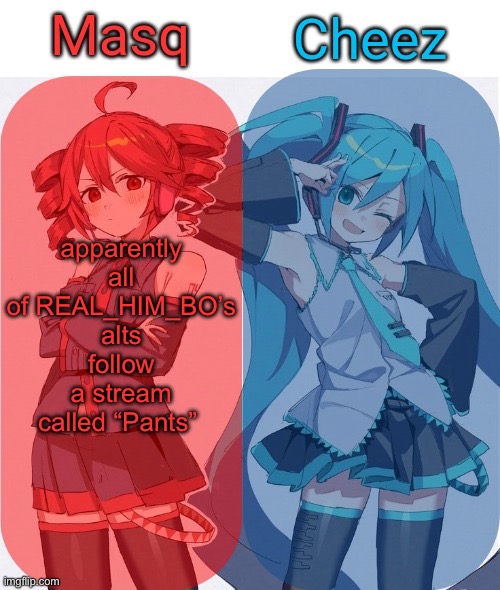 all of the alts that act identical to him, including the one that admitted theyre an alt of him, all follow the pants stream | apparently all of REAL_HIM_BO’s alts follow a stream called “Pants” | image tagged in masq and cheez duo shared template | made w/ Imgflip meme maker