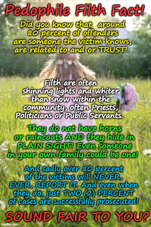 Pedophile Filth Facts | Pedophile Filth Fact! Did you know that  around 80 percent of offenders are someone the victim knows, are related to and or TRUST! Yarra Man; Filth are often shinning lights and whiter than snow within the community, often Priests, Politicians or Public Servants. They do not have horns or raincoats AND they hide in PLAIN SIGHT! Even someone in your own family could be one! And sadly over 80 percent of the victims will NEVER, EVER, REPORT IT. And even when they do, just TWO (2) PERCENT of cases are successfully prosecuted! SOUND FAIR TO YOU? | image tagged in priests politicians paedophiles,magistrates  judge,hollywood,grooming gangs uk rotherham,pakistani muslim child rapists | made w/ Imgflip meme maker