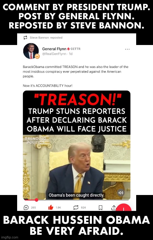 Barack Hussein Obama, President Trump is focused. | COMMENT BY PRESIDENT TRUMP.
POST BY GENERAL FLYNN.
REPOSTED BY STEVE BANNON. BARACK HUSSEIN OBAMA
BE VERY AFRAID. | image tagged in president trump,donald trump,republican party,barack obama,steve bannon,justice | made w/ Imgflip meme maker