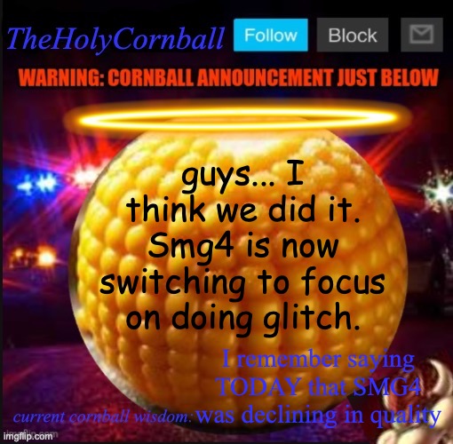 TheHolyCornball Announcement | guys... I think we did it. Smg4 is now switching to focus on doing glitch. I remember saying TODAY that SMG4 was declining in quality | image tagged in theholycornball announcement | made w/ Imgflip meme maker