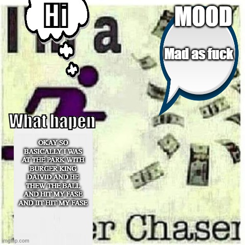 PacksInLumpSumaBitchAmounts Anoucemets | Hi; MOOD; Mad as fuck; What hapen; OKAY SO BASICALLY I WAS AT THE PARK WITH BURGER KING DAIVID AND HE THEW THE BALL AND HIT MY FASE AND IIT HIT MY FASE | image tagged in my annoucement | made w/ Imgflip meme maker
