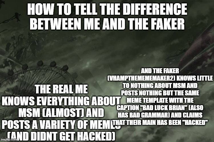 more awareness | HOW TO TELL THE DIFFERENCE BETWEEN ME AND THE FAKER; AND THE FAKER (VHAMPTHEMEMEMAKER2) KNOWS LITTLE TO NOTHING ABOUT MSM AND POSTS NOTHING BUT THE SAME MEME TEMPLATE WITH THE CAPTION "BAD LUCK BRIAN" (ALSO HAS BAD GRAMMAR) AND CLAIMS THAT THEIR MAIN HAS BEEN "HACKED"; THE REAL ME KNOWS EVERYTHING ABOUT MSM (ALMOST) AND POSTS A VARIETY OF MEMES (AND DIDNT GET HACKED) | image tagged in faker,awareness | made w/ Imgflip meme maker