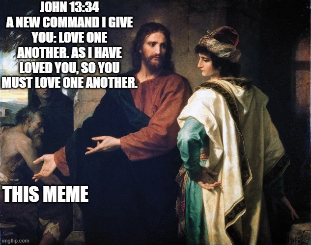 sad Jesus | JOHN 13:34
A NEW COMMAND I GIVE YOU: LOVE ONE ANOTHER. AS I HAVE LOVED YOU, SO YOU MUST LOVE ONE ANOTHER. THIS MEME | image tagged in jesus christ,sad,bad meme | made w/ Imgflip meme maker