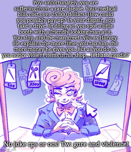 Bloodmoney rp! | Pov: unfortunately, you are suffering from a rare disease. Your medical bills cost over 25,000 dollars! How could you possibly pay up? In your dispair, you take a drive. In doing so, you spot a little booth with a friendly looking man at it. You stop, and the man greets you as Harvey. He explains the more times you tap him, the more money he gives you. But as you do so, you notice violent items in his shop... is that a needle? No joke rps or ocs! Tw: gore and violence! | image tagged in rp,bloodmoney | made w/ Imgflip meme maker