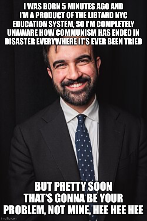 Zohran Mamdani | I WAS BORN 5 MINUTES AGO AND I’M A PRODUCT OF THE LIBTARD NYC EDUCATION SYSTEM, SO I’M COMPLETELY UNAWARE HOW COMMUNISM HAS ENDED IN DISASTER EVERYWHERE IT’S EVER BEEN TRIED; BUT PRETTY SOON THAT’S GONNA BE YOUR PROBLEM, NOT MINE, HEE HEE HEE | image tagged in zohran mamdani | made w/ Imgflip meme maker
