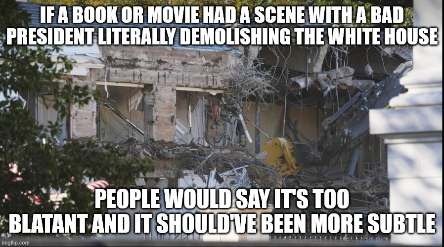 They're so cartoonishly evil it's unrealistic | IF A BOOK OR MOVIE HAD A SCENE WITH A BAD PRESIDENT LITERALLY DEMOLISHING THE WHITE HOUSE; PEOPLE WOULD SAY IT'S TOO BLATANT AND IT SHOULD'VE BEEN MORE SUBTLE | image tagged in east wing demolished | made w/ Imgflip meme maker
