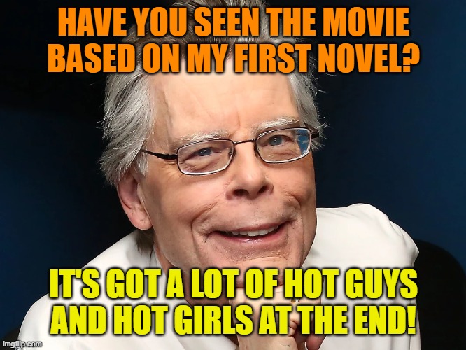 One good reason to see a movie | HAVE YOU SEEN THE MOVIE
BASED ON MY FIRST NOVEL? IT'S GOT A LOT OF HOT GUYS
AND HOT GIRLS AT THE END! | image tagged in stephen king,carrie,hot guy,hot girls,dark humor,macabre | made w/ Imgflip meme maker