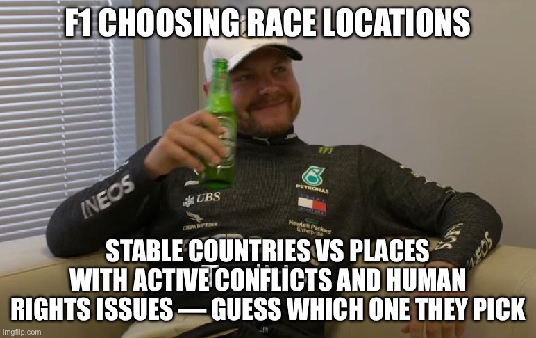 F1 CHOOSING RACE LOCATIONS | F1 CHOOSING RACE LOCATIONS; STABLE COUNTRIES VS PLACES WITH ACTIVE CONFLICTS AND HUMAN RIGHTS ISSUES — GUESS WHICH ONE THEY PICK | image tagged in tradition,human rights,racing,motorsport,sports,formula 1 | made w/ Imgflip meme maker