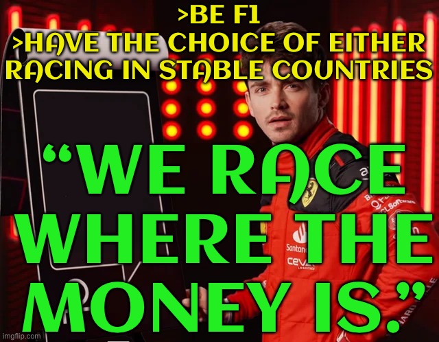 BE F1 | >BE F1
>HAVE THE CHOICE OF EITHER RACING IN STABLE COUNTRIES; “WE RACE WHERE THE MONEY IS.” | image tagged in charles leclerc shocked reply,formula 1,human rights,money money,extreme sports,sports fans | made w/ Imgflip meme maker