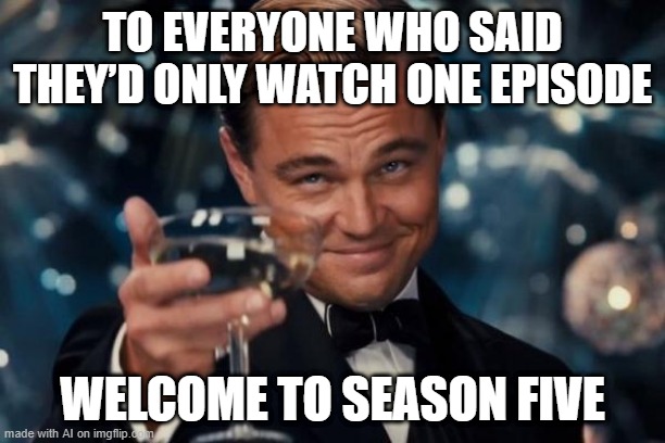 Say hello to season 5 because I can watch episode 1 | TO EVERYONE WHO SAID THEY’D ONLY WATCH ONE EPISODE; WELCOME TO SEASON FIVE | image tagged in memes,leonardo dicaprio cheers,funny | made w/ Imgflip meme maker