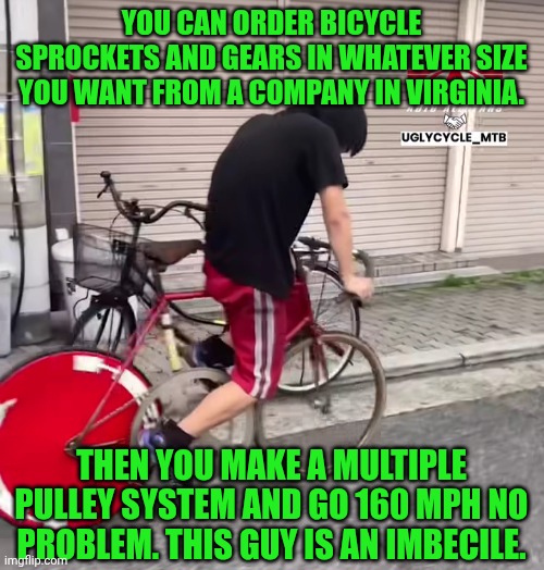 Funny | YOU CAN ORDER BICYCLE SPROCKETS AND GEARS IN WHATEVER SIZE YOU WANT FROM A COMPANY IN VIRGINIA. THEN YOU MAKE A MULTIPLE PULLEY SYSTEM AND GO 160 MPH NO PROBLEM. THIS GUY IS AN IMBECILE. | image tagged in funny,you've been invited to dumbass university,fool,bicycle,speed,virginia | made w/ Imgflip meme maker
