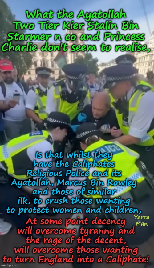 In time, the decent will overcome the tyranny of Labour and the UIK religious Police! | What the Ayatollah Two Tier Kier Stalin Bin Starmer n co and Princess Charlie don't seem to realise, Is that whilst they have the Caliphates Religious Police and its Ayatollah, Marcus Bin Rowley and those of similar ilk, to crush those wanting to protect women and children, At some point decency will overcome tyranny and the rage of the decent, will overcome those wanting to turn England into a Caliphate! Yarra Man | image tagged in united islamic kingdom,ayatollah 2 tier kin bin starmer,ayatollah marcus bin starmer,islamic invasion,grooming gangs | made w/ Imgflip meme maker
