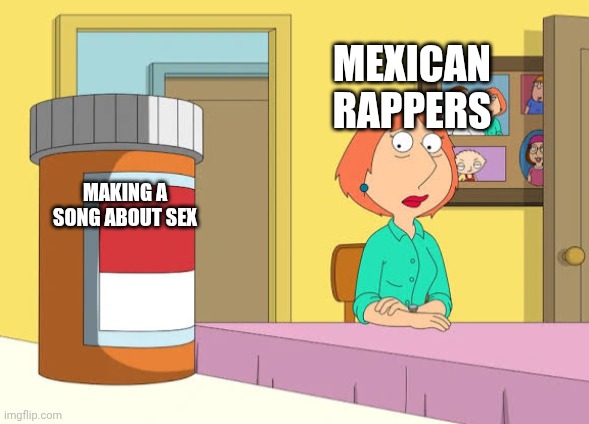 Lois Prescription Pills | MEXICAN RAPPERS; MAKING A SONG ABOUT SEX | image tagged in lois prescription pills | made w/ Imgflip meme maker
