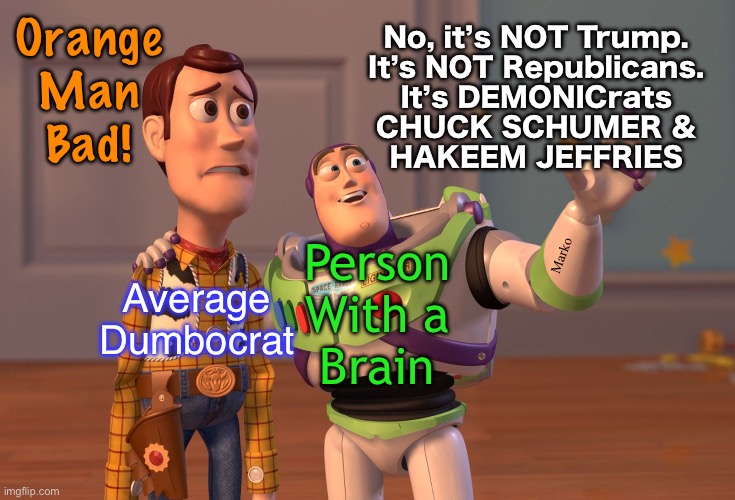 Can’t believe I have to say this | Orange
Man
Bad! No, it’s NOT Trump.
It’s NOT Republicans.
It’s DEMONICrats
CHUCK SCHUMER &
HAKEEM JEFFRIES; Marko; Person
With a
Brain; Average
Dumbocrat | image tagged in memes,x x everywhere,dumbocrats kissmyass,how stupid can yall be,braindead fjb voters kissmyass | made w/ Imgflip meme maker