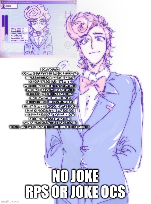 HUMAN EXPEDENTURE PROGRAM RP | POV: YOU'VE KNOWN HARVEY HIS WHOLE LIFE AS HIS BEST FRIEND,  SO YOU KNEW HE HAD A SON, AND A WIFE WHO DIDN'T QUITE LOVE HIM. BUT ONE DAY,  HARVEY JUST STOPPED CALLING.  YOU DIDN'T SEE HIM. ONE DAY,  YOU BROKE INTO THEIR HOUSE,  DETERMINED TO FIND ANSWERS. NO ONE WAS HOME,  BUT THE COMPUTER WAS ON. ON THE SCREEN, HARVEY SOMEHOW STOOD. HE WAS CRYING.  HE EXPLAINED HIS WIFE TRAPPED HIM THERE, AND WAS USING HIS TORTURE TO GET MONEY. NO JOKE RPS OR JOKE OCS | image tagged in idk | made w/ Imgflip meme maker