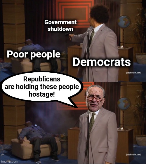 Who shut down the government | Government
shutdown; Poor people; Democrats; Republicans
are holding these people
hostage! | image tagged in memes,who killed hannibal,democrats,chuck schumer,government shutdown,poor people | made w/ Imgflip meme maker