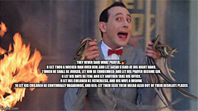 Prayers | THEY NEVER SAID WHAT PRAYER.. 💅

6 SET THOU A WICKED MAN OVER HIM: AND LET SATAN STAND AT HIS RIGHT HAND.

7 WHEN HE SHALL BE JUDGED, LET HIM BE CONDEMNED: AND LET HIS PRAYER BECOME SIN.

8 LET HIS DAYS BE FEW; AND LET ANOTHER TAKE HIS OFFICE.

9 LET HIS CHILDREN BE FATHERLESS, AND HIS WIFE A WIDOW.

10 LET HIS CHILDREN BE CONTINUALLY VAGABONDS, AND BEG: LET THEM SEEK THEIR BREAD ALSO OUT OF THEIR DESOLATE PLACES | image tagged in pee wee herman rescue | made w/ Imgflip meme maker
