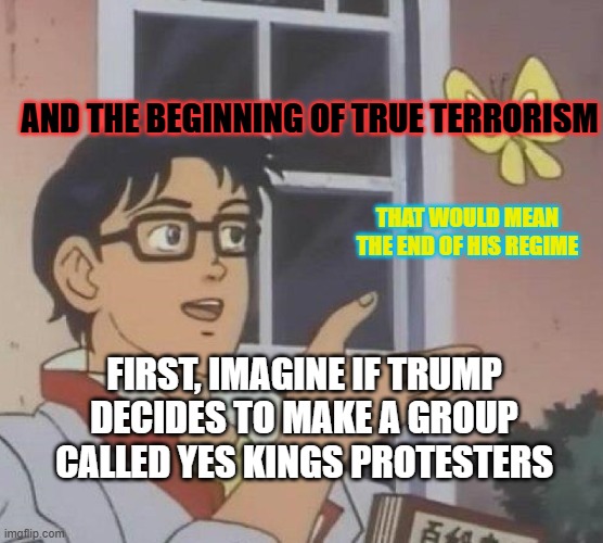 Is This A Pigeon Meme | AND THE BEGINNING OF TRUE TERRORISM; THAT WOULD MEAN THE END OF HIS REGIME; FIRST, IMAGINE IF TRUMP DECIDES TO MAKE A GROUP CALLED YES KINGS PROTESTERS | image tagged in memes,is this a pigeon | made w/ Imgflip meme maker