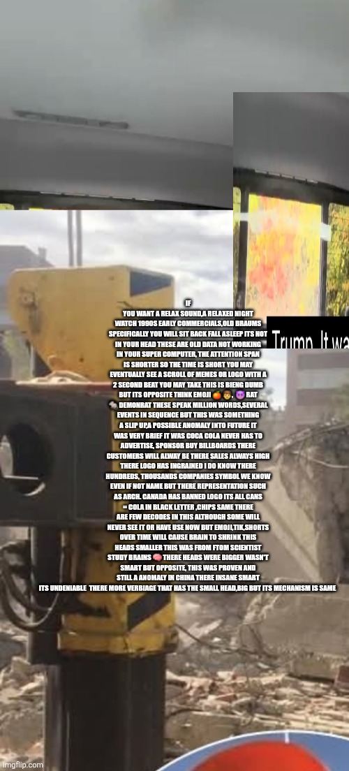 Computers get smaller,big body little heads in future | IF YOU WANT A RELAX SOUND,A RELAXED NIGHT WATCH 1990S EARLY COMMERCIALS,OLD BRAUMS SPECIFICALLY YOU WILL SIT BACK FALL ASLEEP ITS NOT IN YOUR HEAD THESE ARE OLD DATA NOT WORKING IN YOUR SUPER COMPUTER, THE ATTENTION SPAN IS SHORTER SO THE TIME IS SHORT YOU MAY EVENTUALLY SEE A SCROLL OF MEMES OR LOGO WITH A 2 SECOND BEAT YOU MAY TAKE THIS IS BIENG DUMB BUT ITS OPPOSITE THINK EMOJI 🍊 👨,  😈 RAT 🐀 DEMONRAT THESE SPEAK MILLION WORDS,SEVERAL EVENTS IN SEQUENCE BUT THIS WAS SOMETHING A SLIP UP,A POSSIBLE ANOMALY INTO FUTURE IT WAS VERY BRIEF IT WAS COCA COLA NEVER HAS TO ADVERTISE, SPONSOR BUY BILLBOARDS THERE CUSTOMERS WILL ALWAY BE THERE SALES ALWAYS HIGH THERE LOGO HAS INGRAINED I DO KNOW THERE HUNDREDS, THOUSANDS COMPANIES SYMBOL WE KNOW EVEN IF NOT NAME BUT THERE REPRESENTATION SUCH AS ARCH. CANADA HAS BANNED LOGO ITS ALL CANS = COLA IN BLACK LETTER ,CHIPS SAME THERE ARE FEW DECODES IN THIS ALTHOUGH SOME WILL NEVER SEE IT OR HAVE USE NOW BUT EMOJI,TIK,SHORTS OVER TIME WILL CAUSE BRAIN TO SHRINK THIS HEADS SMALLER THIS WAS FROM FTOM SCIENTIST STUDY BRAINS 🧠 THERE HEADS WERE BIGGER WASN'T SMART BUT OPPOSITE, THIS WAS PROVEN AND STILL A ANOMALY IN CHINA THERE INSANE SMART ITS UNDENIABLE  THERE MORE VERBIAGE THAT HAS THE SMALL HEAD,BIG BUT ITS MECHANISM IS SAME | made w/ Imgflip meme maker