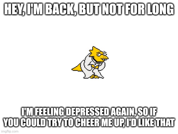 I'm not very interested in undertale anymore, but I feel like the people here are the only ones who are close to a friend to me | HEY, I'M BACK, BUT NOT FOR LONG; I'M FEELING DEPRESSED AGAIN, SO IF YOU COULD TRY TO CHEER ME UP, I'D LIKE THAT | image tagged in depression sadness hurt pain anxiety | made w/ Imgflip meme maker