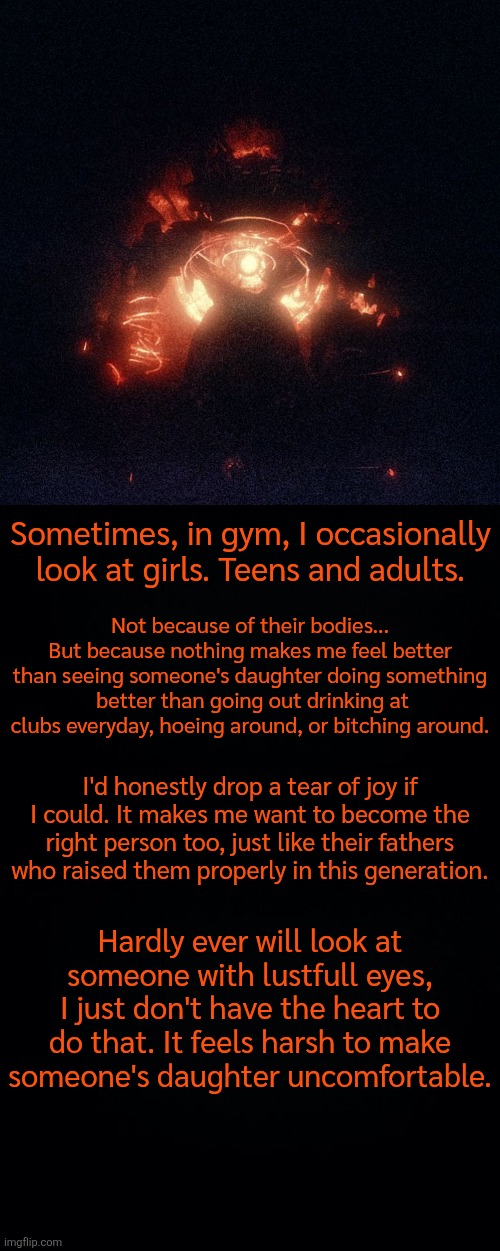 Sometimes, in gym, I occasionally look at girls. Teens and adults. Not because of their bodies... But because nothing makes me feel better than seeing someone's daughter doing something  better than going out drinking at clubs everyday, hoeing around, or bitching around. I'd honestly drop a tear of joy if I could. It makes me want to become the right person too, just like their fathers who raised them properly in this generation. Hardly ever will look at someone with lustfull eyes, I just don't have the heart to do that. It feels harsh to make someone's daughter uncomfortable. | image tagged in black background | made w/ Imgflip meme maker