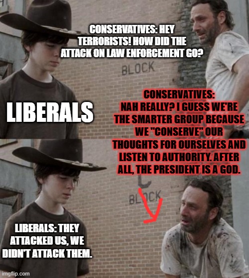 Rick and Carl | CONSERVATIVES: HEY TERRORISTS! HOW DID THE ATTACK ON LAW ENFORCEMENT GO? CONSERVATIVES: NAH REALLY? I GUESS WE'RE THE SMARTER GROUP BECAUSE WE "CONSERVE" OUR THOUGHTS FOR OURSELVES AND LISTEN TO AUTHORITY. AFTER ALL, THE PRESIDENT IS A GOD. LIBERALS; LIBERALS: THEY ATTACKED US, WE DIDN'T ATTACK THEM. | image tagged in memes,rick and carl | made w/ Imgflip meme maker