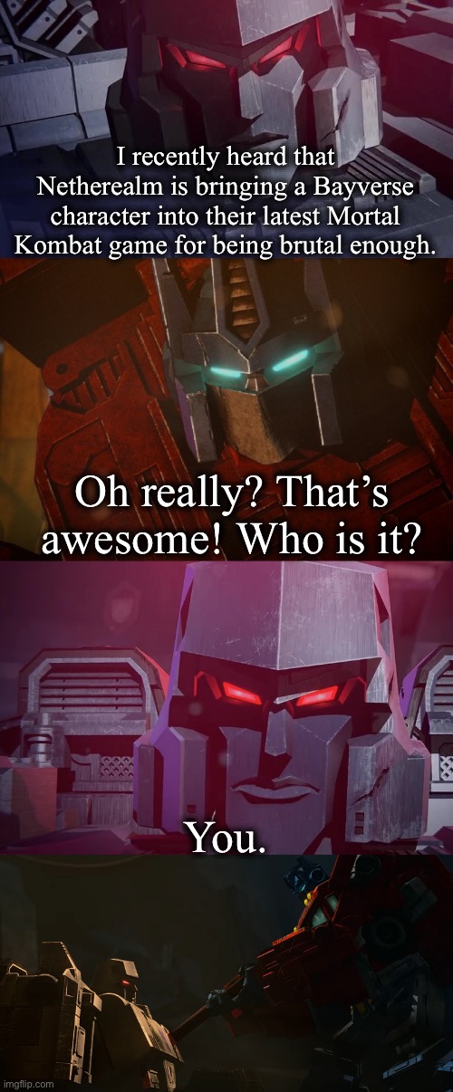 If you know, you know. | I recently heard that Netherealm is bringing a Bayverse character into their latest Mortal Kombat game for being brutal enough. Oh really? That’s awesome! Who is it? You. | image tagged in megatron dad joke netflix | made w/ Imgflip meme maker