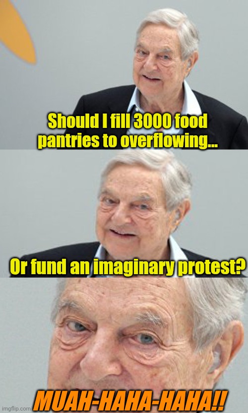Priorities make a difference. | Should I fill 3000 food pantries to overflowing... Or fund an imaginary protest? MUAH-HAHA-HAHA!! | image tagged in soros plotting | made w/ Imgflip meme maker