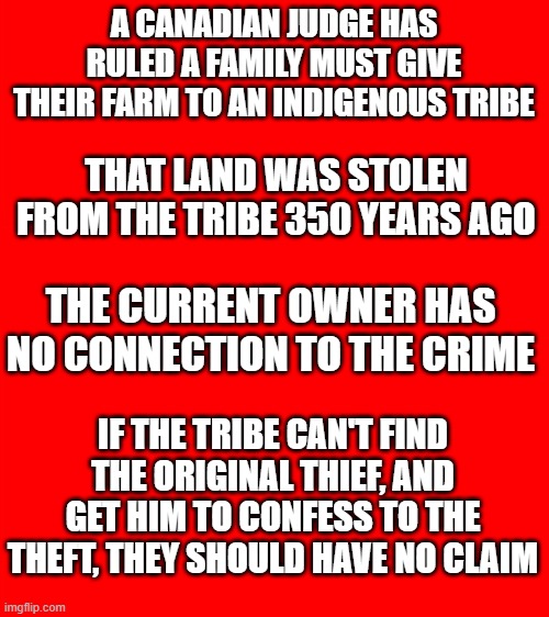 Oh! Canada! | A CANADIAN JUDGE HAS RULED A FAMILY MUST GIVE THEIR FARM TO AN INDIGENOUS TRIBE; THAT LAND WAS STOLEN FROM THE TRIBE 350 YEARS AGO; THE CURRENT OWNER HAS NO CONNECTION TO THE CRIME; IF THE TRIBE CAN'T FIND THE ORIGINAL THIEF, AND GET HIM TO CONFESS TO THE THEFT, THEY SHOULD HAVE NO CLAIM | image tagged in bigass red blank template | made w/ Imgflip meme maker