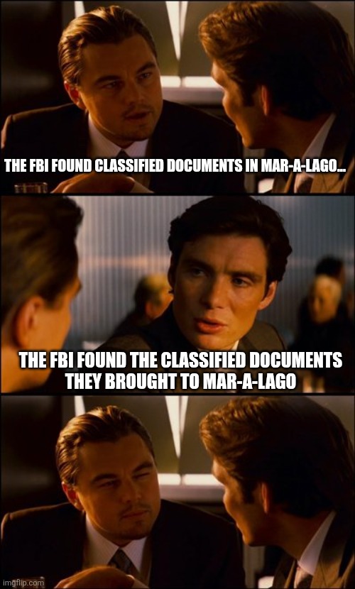 Conversation | THE FBI FOUND CLASSIFIED DOCUMENTS IN MAR-A-LAGO... THE FBI FOUND THE CLASSIFIED DOCUMENTS
THEY BROUGHT TO MAR-A-LAGO | image tagged in conversation | made w/ Imgflip meme maker
