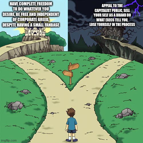 artist entering industry (and this goes for many things, of course) | HAVE COMPLETE FREEDOM TO DO WHATEVER YOU DESIRE, BE FREE AND INDEPENDENT OF CORPORATE GREED, DESPITE HAVING A SMALL FANBASE; APPEAL TO THE CAPITALIST PUBLIC, SELL YOUR SELF AS A BRAND DO WHAT EXECS TELL YOU, LOSE YOURSELF IN THE PROCESS | image tagged in two castles | made w/ Imgflip meme maker