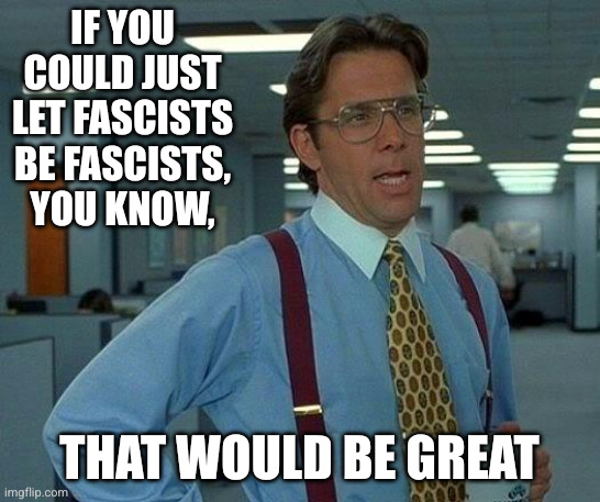 Imgflip alt-righters every day | IF YOU COULD JUST LET FASCISTS BE FASCISTS, YOU KNOW, THAT WOULD BE GREAT | image tagged in memes,that would be great,let boys be boys,fascists,appeasement,office space bill lumbergh | made w/ Imgflip meme maker