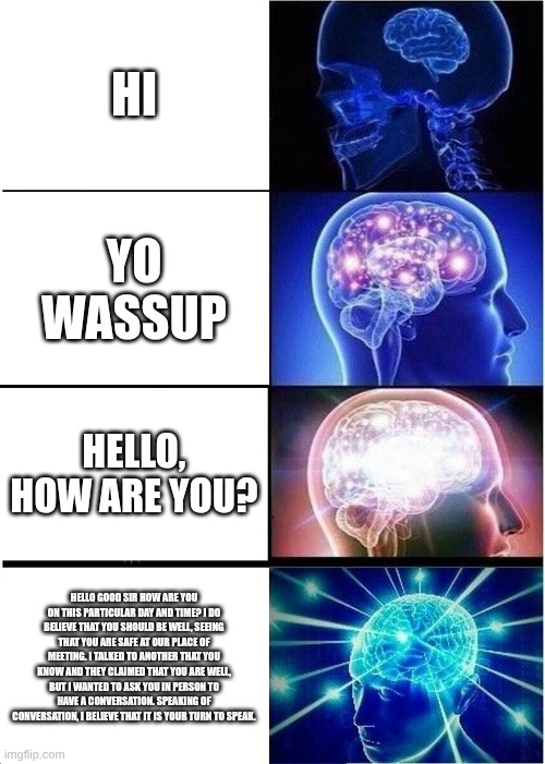 Expanding Brain | HI; YO WASSUP; HELLO, HOW ARE YOU? HELLO GOOD SIR HOW ARE YOU ON THIS PARTICULAR DAY AND TIME? I DO BELIEVE THAT YOU SHOULD BE WELL, SEEING THAT YOU ARE SAFE AT OUR PLACE OF MEETING. I TALKED TO ANOTHER THAT YOU KNOW AND THEY CLAIMED THAT YOU ARE WELL, BUT I WANTED TO ASK YOU IN PERSON TO HAVE A CONVERSATION. SPEAKING OF CONVERSATION, I BELIEVE THAT IT IS YOUR TURN TO SPEAK. | image tagged in memes,expanding brain | made w/ Imgflip meme maker