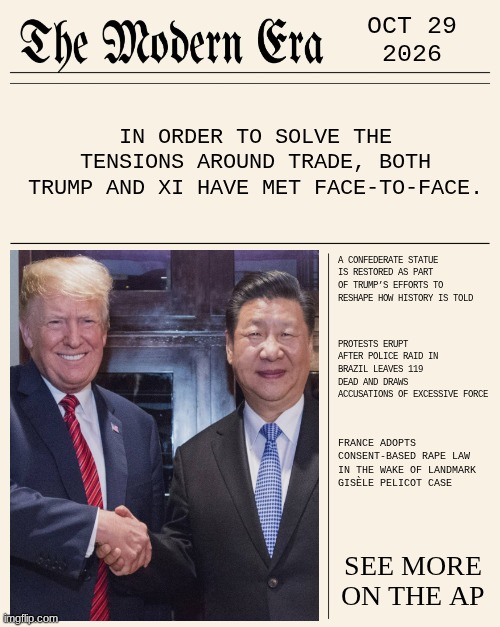 OCT 29 2026 | OCT 29
2026; IN ORDER TO SOLVE THE TENSIONS AROUND TRADE, BOTH TRUMP AND XI HAVE MET FACE-TO-FACE. A CONFEDERATE STATUE IS RESTORED AS PART OF TRUMP’S EFFORTS TO RESHAPE HOW HISTORY IS TOLD; PROTESTS ERUPT AFTER POLICE RAID IN BRAZIL LEAVES 119 DEAD AND DRAWS ACCUSATIONS OF EXCESSIVE FORCE; FRANCE ADOPTS CONSENT-BASED RAPE LAW IN THE WAKE OF LANDMARK GISÈLE PELICOT CASE; SEE MORE ON THE AP | image tagged in modernera,news,modern | made w/ Imgflip meme maker