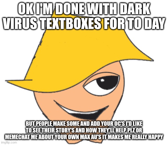 add your oc and maybe make a max AU and add him to tou your story! | OK I'M DONE WITH DARK VIRUS TEXTBOXES FOR TO DAY; BUT PEOPLE MAKE SOME AND ADD YOUR OC'S I'D LIKE TO SEE THEIR STORY'S AND HOW THEY'LL HELP PLZ OR MEMECHAT ME ABOUT YOUR OWN MAX AU'S IT MAKES ME REALLY HAPPY | image tagged in handsome max,dv | made w/ Imgflip meme maker
