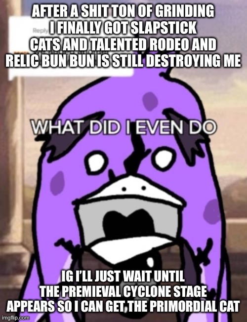 AFTER A SHIT TON OF GRINDING I FINALLY GOT SLAPSTICK CATS AND TALENTED RODEO AND RELIC BUN BUN IS STILL DESTROYING ME; IG I’LL JUST WAIT UNTIL THE PREMIEVAL CYCLONE STAGE APPEARS SO I CAN GET THE PRIMORDIAL CAT | made w/ Imgflip meme maker